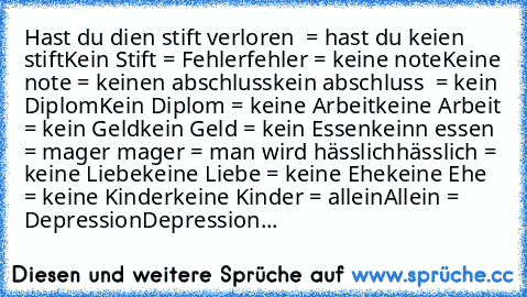 Hast du dien stift verloren  = hast du keien stift
Kein Stift = Fehler
fehler = keine note
Keine note = keinen abschluss
kein abschluss  = kein Diplom
Kein Diplom = keine Arbeit
keine Arbeit = kein Geld
kein Geld = kein Essen
keinn essen = mager
 mager = man wird hässlich
hässlich = keine Liebe
keine Liebe = keine Ehe
keine Ehe = keine Kinder
keine Kinder = allein
Allein = Depression
Depression...