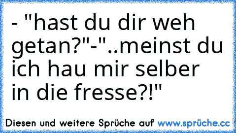 - "hast du dir weh getan?"
-"..meinst du ich hau mir selber in die fresse?!"