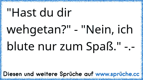 "Hast du dir wehgetan?" - "Nein, ich blute nur zum Spaß." -.-