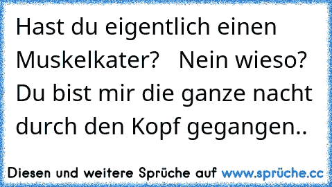 Hast du eigentlich einen Muskelkater?   Nein wieso?  Du bist mir die ganze nacht durch den Kopf gegangen..