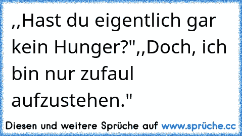 ,,Hast du eigentlich gar kein Hunger?"
,,Doch, ich bin nur zufaul aufzustehen."