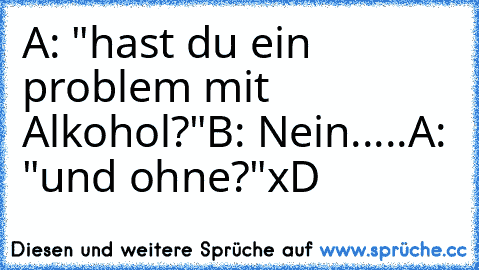 A: "hast du ein problem mit Alkohol?"
B: Nein.....
A: "und ohne?"
xD