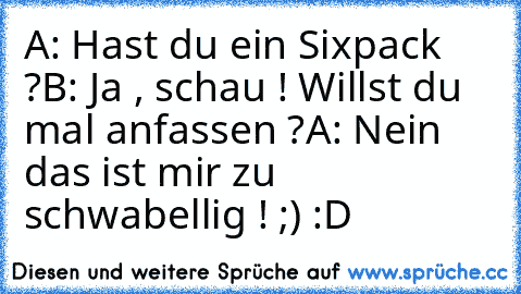 A: Hast du ein Sixpack ?
B: Ja , schau ! Willst du mal anfassen ?
A: Nein das ist mir zu schwabellig ! 
;) :D