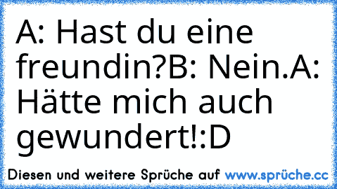 A: Hast du eine freundin?
B: Nein.
A: Hätte mich auch gewundert!
:D