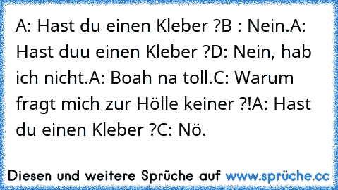 A: Hast du einen Kleber ?
B : Nein.
A: Hast duu einen Kleber ?
D: Nein, hab ich nicht.
A: Boah na toll.
C: Warum fragt mich zur Hölle keiner ?!
A: Hast du einen Kleber ?
C: Nö.