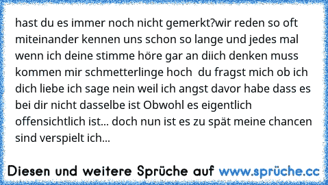 hast du es immer noch nicht gemerkt?
wir reden so oft miteinander kennen uns schon so lange und jedes mal wenn ich deine stimme höre gar an diich denken muss kommen mir schmetterlinge hoch  du fragst mich ob ich dich liebe ich sage nein weil ich angst davor habe dass es bei dir nicht dasselbe ist Obwohl es eigentlich offensichtlich ist... doch nun ist es zu spät meine chancen sind verspielt ich...