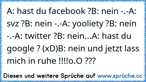 A: hast du facebook ?
B: nein -.-
A: svz ?
B: nein -.-
A: yooliety ?
B: nein -.-
A: twitter ?
B: nein...
A: hast du google ? (xD)
B: nein und jetzt lass mich in ruhe !!!!
o.O ???