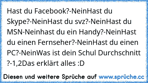 Hast du Facebook?
-Nein
Hast du Skype?
-Nein
Hast du svz?
-Nein
Hast du MSN
-Nein
hast du ein Handy?
-Nein
Hast du einen Fernseher?
-Nein
Hast du einen PC?
-Nein
Was ist dein Schul Durchschnitt ?
-1,2
Das erklärt alles :D