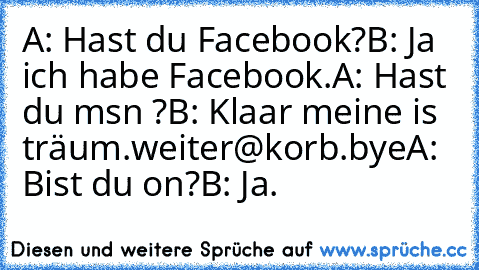 A: Hast du Facebook?
B: Ja ich habe Facebook.
A: Hast du msn ?
B: Klaar meine is träum.weiter@korb.bye
A: Bist du on?
B: Ja.