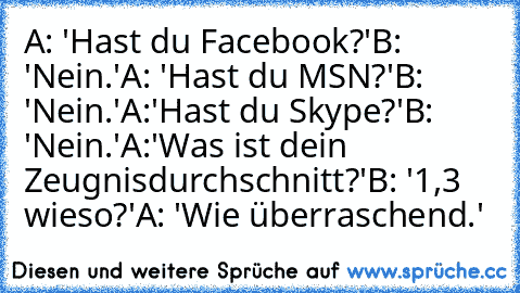 A: 'Hast du Facebook?'
B: 'Nein.'
A: 'Hast du MSN?'
B: 'Nein.'
A:'Hast du Skype?'
B: 'Nein.'
A:'Was ist dein Zeugnisdurchschnitt?'
B: '1,3 wieso?'
A: 'Wie überraschend.'