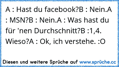 A : Hast du facebook?
B : Nein.
A : MSN?
B : Nein.
A : Was hast du für 'nen Durchschnitt?
B :1,4. Wieso?
A : Ok, ich verstehe. :O