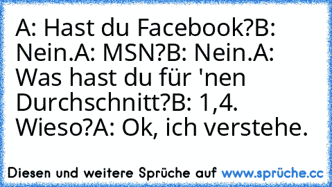 A: Hast du Facebook?
B: Nein.
A: MSN?
B: Nein.
A: Was hast du für 'nen Durchschnitt?
B: 1,4. Wieso?
A: Ok, ich verstehe.