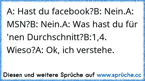 A: Hast du facebook?
B: Nein.
A: MSN?
B: Nein.
A: Was hast du für 'nen Durchschnitt?
B:1,4. Wieso?
A: Ok, ich verstehe.