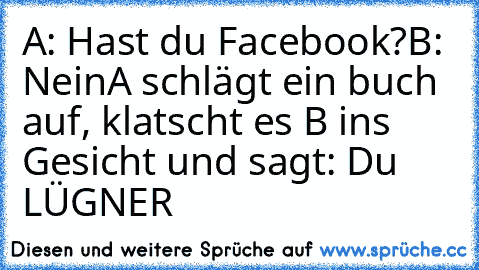 A: Hast du Facebook?
B: Nein
A schlägt ein buch auf, klatscht es B ins Gesicht und sagt: Du LÜGNER