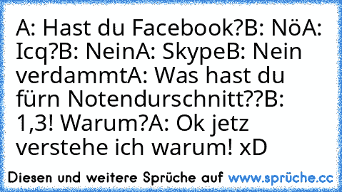 A: Hast du Facebook?
B: Nö
A: Icq?
B: Nein
A: Skype
B: Nein verdammt
A: Was hast du für´n Notendurschnitt??
B: 1,3! Warum?
A: Ok jetz verstehe ich warum! xD