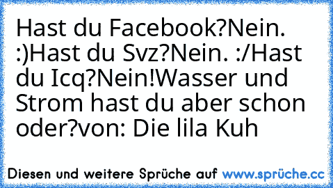 Hast du Facebook?
Nein. :)
Hast du Svz?
Nein. :/
Hast du Icq?
Nein!
Wasser und Strom hast du aber schon oder?
von: Die lila Kuh