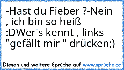 -Hast du Fieber ?
-Nein , ich bin so heiß :D
Wer's kennt , links "gefällt mir " drücken;)