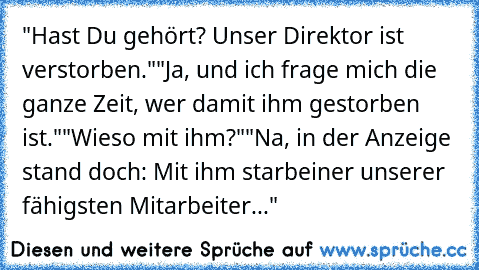 "Hast Du gehört? Unser Direktor ist verstorben."
"Ja, und ich frage mich die ganze Zeit, wer da
mit ihm gestorben ist."
"Wieso mit ihm?"
"Na, in der Anzeige stand doch: Mit ihm starb
einer unserer fähigsten Mitarbeiter..."