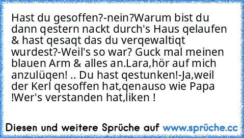 Hast du gesoffen?
-nein?
Warum bist du dann qestern nackt durch's Haus qelaufen & hast qesaqt das du verqewaltiqt wurdest?
-Weil's so war? Guck mal meinen blauen Arm & alles an.
Lara,hör auf mich anzulüqen! .. Du hast qestunken!
-Ja,weil der Kerl qesoffen hat,qenauso wie Papa !
Wer's verstanden hat,liken !