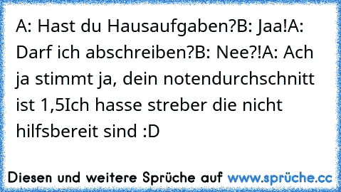 A: Hast du Hausaufgaben?
B: Jaa!
A: Darf ich abschreiben?
B: Nee?!
A: Ach ja stimmt ja, dein notendurchschnitt ist 1,5
Ich hasse streber die nicht hilfsbereit sind :D