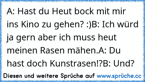 A: Hast du Heut bock mit mir ins Kino zu gehen? :)
B: Ich würd ja gern aber ich muss heut meinen Rasen mähen.
A: Du hast doch Kunstrasen!?
B: Und?