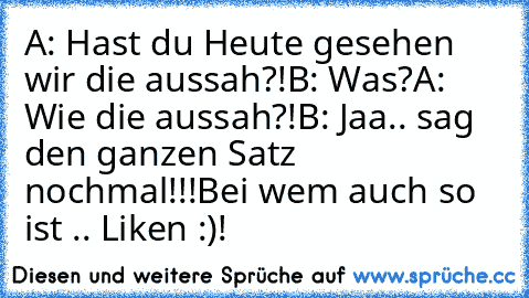 A: Hast du Heute gesehen wir die aussah?!
B: Was?
A: Wie die aussah?!
B: Jaa.. sag den ganzen Satz nochmal!!!
Bei wem auch so ist .. Liken :)!