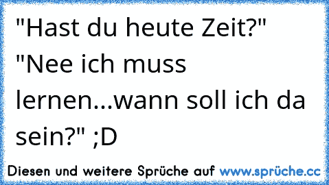 "Hast du heute Zeit?" "Nee ich muss lernen...wann soll ich da sein?" ;D