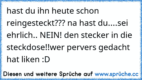 hast du ihn heute schon reingesteckt??? na hast du....sei ehrlich.. NEIN! den stecker in die steckdose!!
wer pervers gedacht hat liken :D ♥