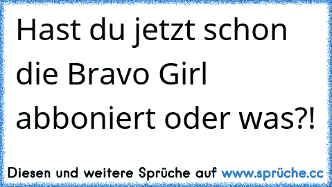 Hast du jetzt schon die Bravo Girl abboniert oder was?!