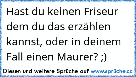 Hast du keinen Friseur dem du das erzählen kannst, oder in deinem Fall einen Maurer? ;)