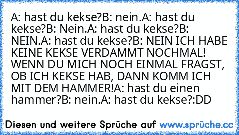 A: hast du kekse?
B: nein.
A: hast du kekse?
B: Nein.
A: hast du kekse?
B: NEIN.
A: hast du kekse?
B: NEIN ICH HABE KEINE KEKSE VERDAMMT NOCHMAL! WENN DU MICH NOCH EINMAL FRAGST, OB ICH KEKSE HAB, DANN KOMM ICH MIT DEM HAMMER!
A: hast du einen hammer?
B: nein.
A: hast du kekse?
:DD