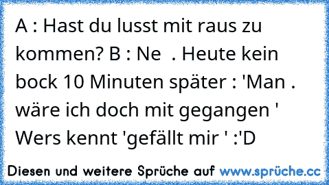 A : Hast du lusst mit raus zu kommen?
 B : Ne  . Heute kein bock 
10 Minuten später :
 'Man . wäre ich doch mit gegangen ' 
Wers kennt 'gefällt mir ' :'D