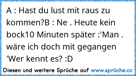 A : Hast du lust mit raus zu kommen?
B : Ne . Heute kein bock
10 Minuten später :
'Man . wäre ich doch mit gegangen '
Wer kennt es? :D