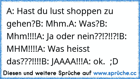 A: Hast du lust shoppen zu gehen?
B: Mhm.
A: Was?
B: Mhm!!!!
A: Ja oder nein??!?!!?!
B: MHM!!!!
A: Was heisst das???!!!!
B: JAAAA!!!
A: ok.  ;D