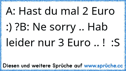 A: Hast du mal 2 Euro :) ?
B: Ne sorry .. Hab leider nur 3 Euro .. !  :S