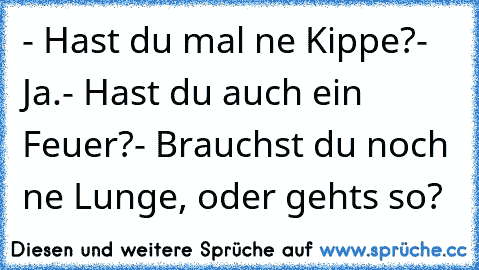 - Hast du mal ne Kippe?
- Ja.
- Hast du auch ein Feuer?
- Brauchst du noch ne Lunge, oder gehts so?