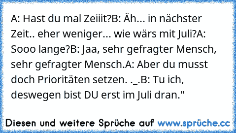 A: Hast du mal Zeiiit?
B: Äh... in nächster Zeit.. eher weniger... wie wärs mit Juli?
A: Sooo lange?
B: Jaa, sehr gefragter Mensch, sehr gefragter Mensch.
A: Aber du musst doch Prioritäten setzen. ._.
B: Tu ich, deswegen bist DU erst im Juli dran."