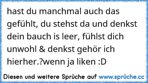 hast du manchmal auch das gefühlt, du stehst da und denkst dein bauch is leer, fühlst dich unwohl & denkst gehör ich hierher.?
wenn ja liken :D