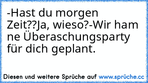 -Hast du morgen Zeit??
Ja, wieso?
-Wir ham ne Überaschungsparty für dich geplant.