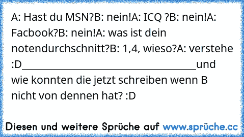 A: Hast du MSN?
B: nein!
A: ICQ ?
B: nein!
A: Facbook?
B: nein!
A: was ist dein notendurchschnitt?
B: 1,4, wieso?
A: verstehe :D
______________________________________
und wie konnten die jetzt schreiben wenn B nicht von dennen hat? :D