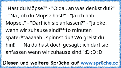 "Hast du Möpse?" - "Oida , an was denkst du!?" - "Na , ob du Möpse hast!" - "Ja ich hab Möpse.." - "Darf ich sie anfassen?" - "Ja oke , wenn wir zuhause sind!"
*1o minuten später*
"aaaaah , spinnst du!! Wo greist du hin!!" - "Na du hast doch gesagt ; ich darf sie anfassen wenn wir zuhause sind."
:D :D :D