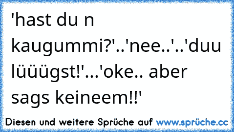 'hast du n kaugummi?'..'nee..'..'duu lüüügst!'...'oke.. aber sags keineem!!'