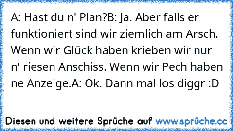 A: Hast du n' Plan?
B: Ja. Aber falls er funktioniert sind wir ziemlich am Arsch. Wenn wir Glück haben krieben wir nur n' riesen Anschiss. Wenn wir Pech haben ne Anzeige.
A: Ok. Dann mal los diggr :D