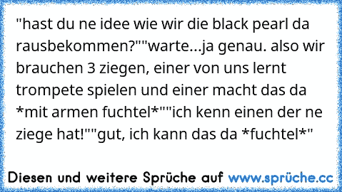 "hast du ne idee wie wir die black pearl da rausbekommen?"
"warte...ja genau. also wir brauchen 3 ziegen, einer von uns lernt trompete spielen und einer macht das da *mit armen fuchtel*"
"ich kenn einen der ne ziege hat!"
"gut, ich kann das da *fuchtel*"