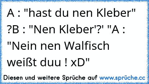 A : "hast du nen Kleber" ?
B : "Nen Kleber'?' "
A : "Nein nen Walfisch weißt duu ! xD"