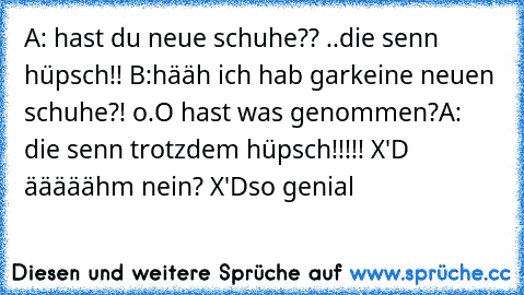 A: hast du neue schuhe?? ..die senn hüpsch!! ♥
B:hääh ich hab garkeine neuen schuhe?! o.O hast was genommen?
A: die senn trotzdem hüpsch!!!!! X'D ääääähm nein? X'D
so genial ♥