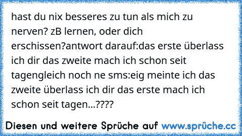 hast du nix besseres zu tun als mich zu nerven? zB lernen, oder dich erschissen?
antwort darauf:
das erste überlass ich dir das zweite mach ich schon seit tagen
gleich noch ne sms:
eig meinte ich das zweite überlass ich dir das erste mach ich schon seit tagen...
????