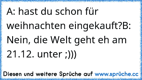 A: hast du schon für weihnachten eingekauft?
B: Nein, die Welt geht eh am 21.12. unter ;)))