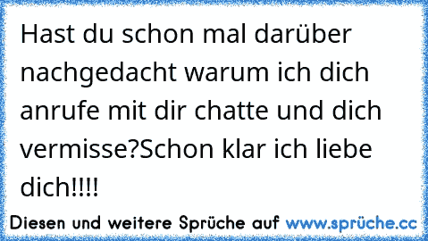 Hast du schon mal darüber nachgedacht warum ich dich anrufe mit dir chatte und dich vermisse?
Schon klar ich liebe dich!!!!