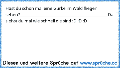 Hast du schon mal eine Gurke im Wald fliegen sehen?
____________________________________________
Da siehst du mal wie schnell die sind :D :D :D